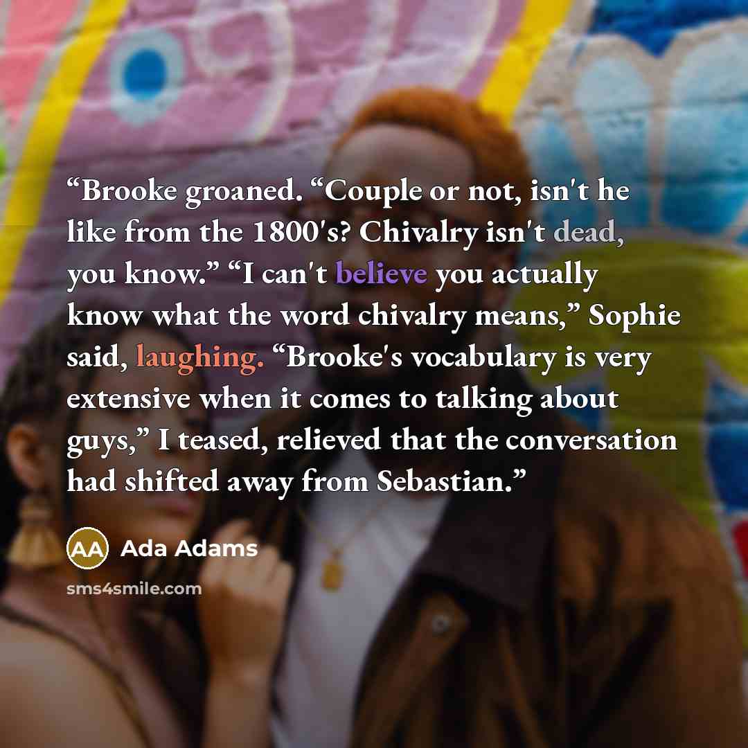 “Brooke groaned. “Couple or not, isn't he like from the 1800's? Chivalry isn't dead, you know.” “I can't believe you actually know what the word chivalry means,” Sophie said, laughing. “Brooke's vocabulary is very extensive when it comes to talking about guys,” I teased, relieved that the…” quote by Ada Adams