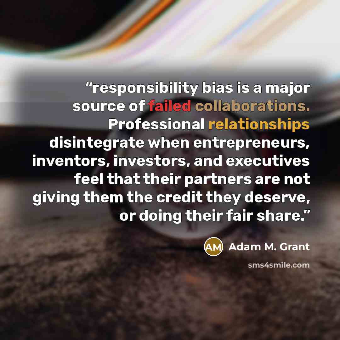“responsibility bias is a major source of failed collaborations. Professional relationships disintegrate when entrepreneurs, inventors, investors, and executives feel that their partners are not giving them the credit they deserve, or doing their fair share.” quote by Adam M. Grant