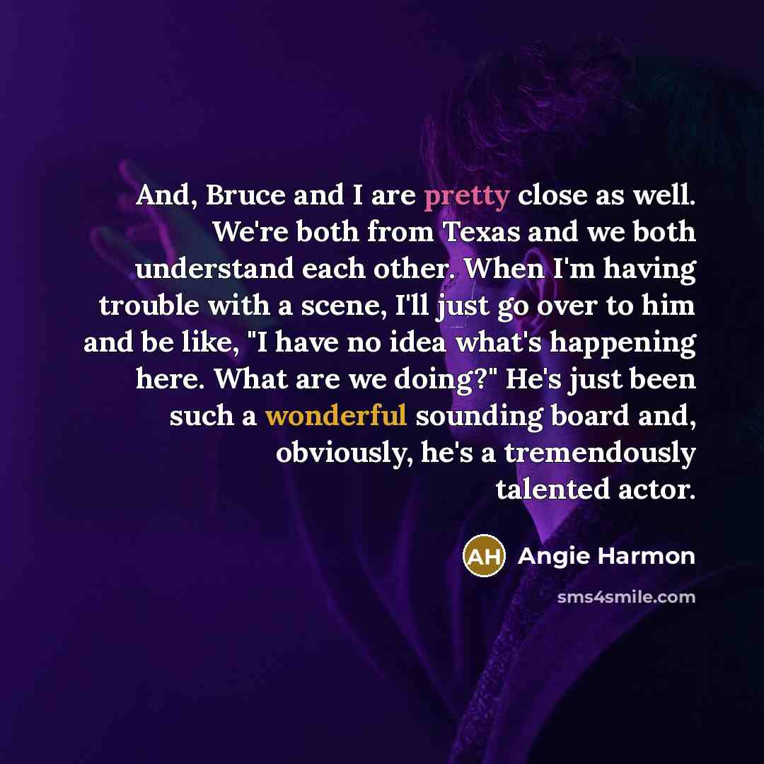 “And, Bruce and I are pretty close as well. We're both from Texas and we both understand each other. When I'm having trouble with a scene, I'll just go over to him and be like, "I have no idea what's happening here. What are we doing?" He's just been such a wonderful sounding board and, obviously…” quote by Angie Harmon