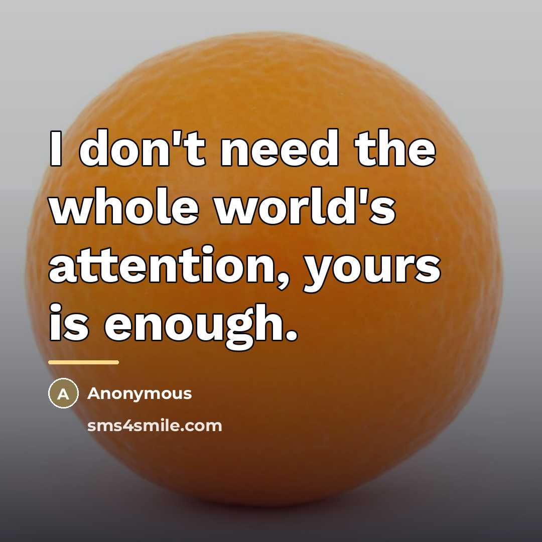“I don't need the whole world's attention, yours is enough.…” quote by Anonymous