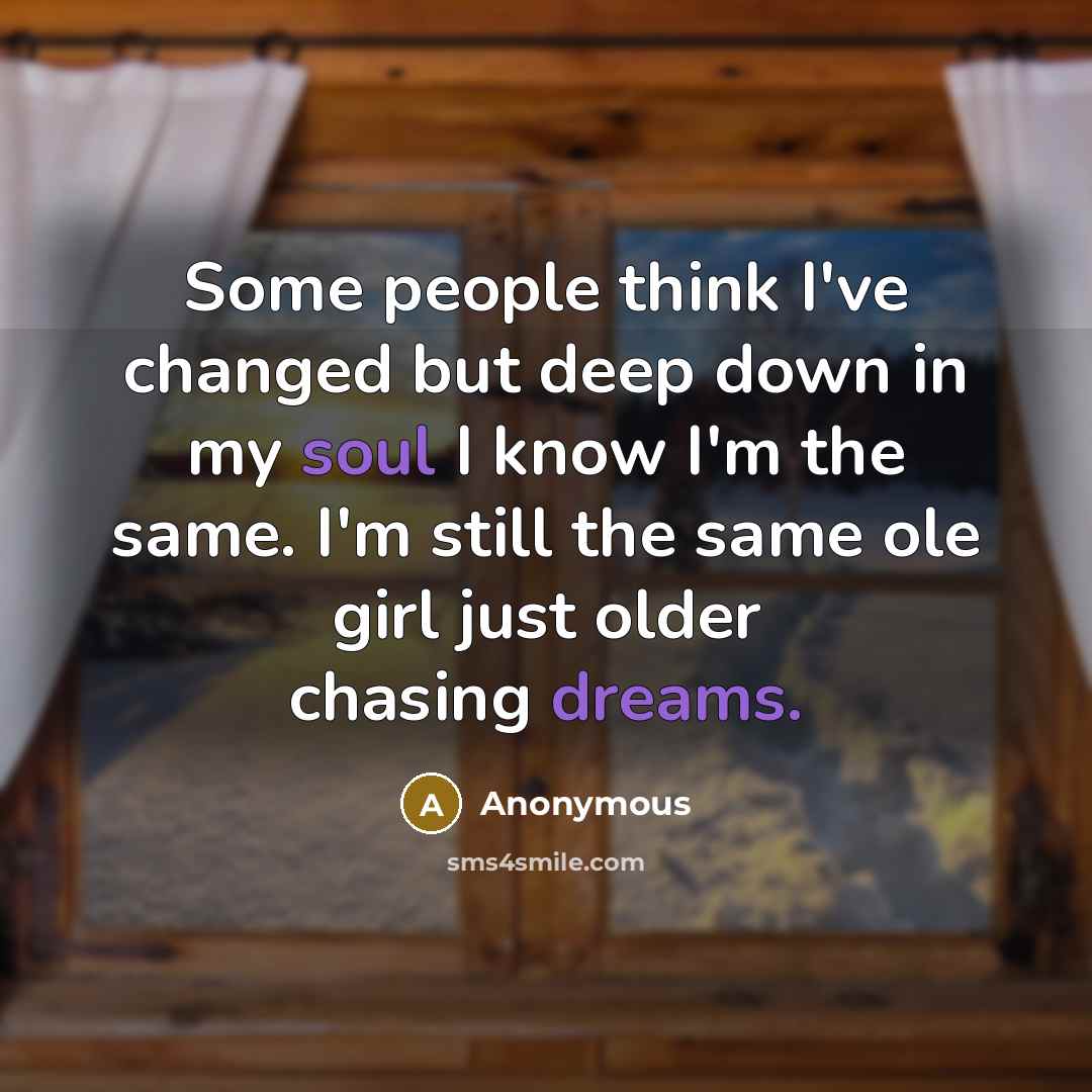 “Some people think I've changed but deep down in my soul I know I'm the same. I'm still the same ole girl just older chasing dreams.” quote by Anonymous