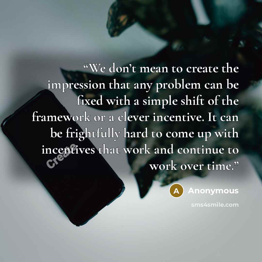 “We don’t mean to create the impression that any problem can be fixed with a simple shift of the framework or a clever incentive. It can be frightfully hard to come up with incentives that work and continue to work over time.” quote by Anonymous