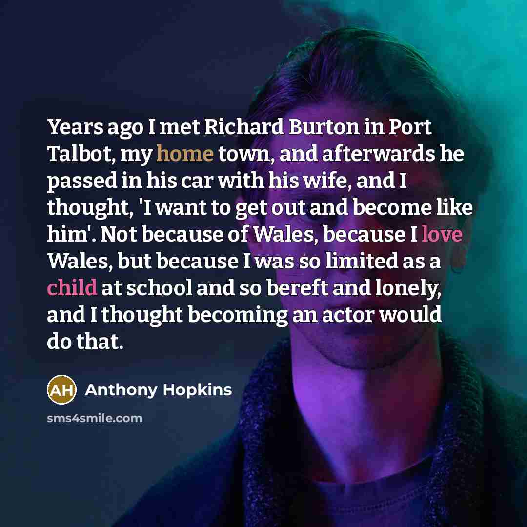 “Years ago I met Richard Burton in Port Talbot, my home town, and afterwards he passed in his car with his wife, and I thought, 'I want to get out and become like him'. Not because of Wales, because I love Wales, but because I was so limited as a child at school and so bereft and lonely, and I…” quote by Anthony Hopkins