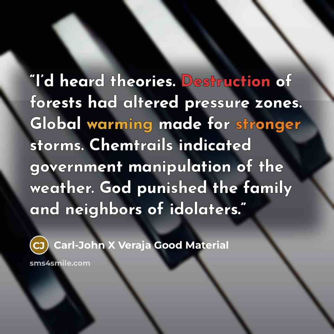“I’d heard theories. Destruction of forests had altered pressure zones. Global warming made for stronger storms. Chemtrails indicated government manipulation of the weather. God punished the family and neighbors of idolaters.” quote by Carl-John X Veraja Good Material