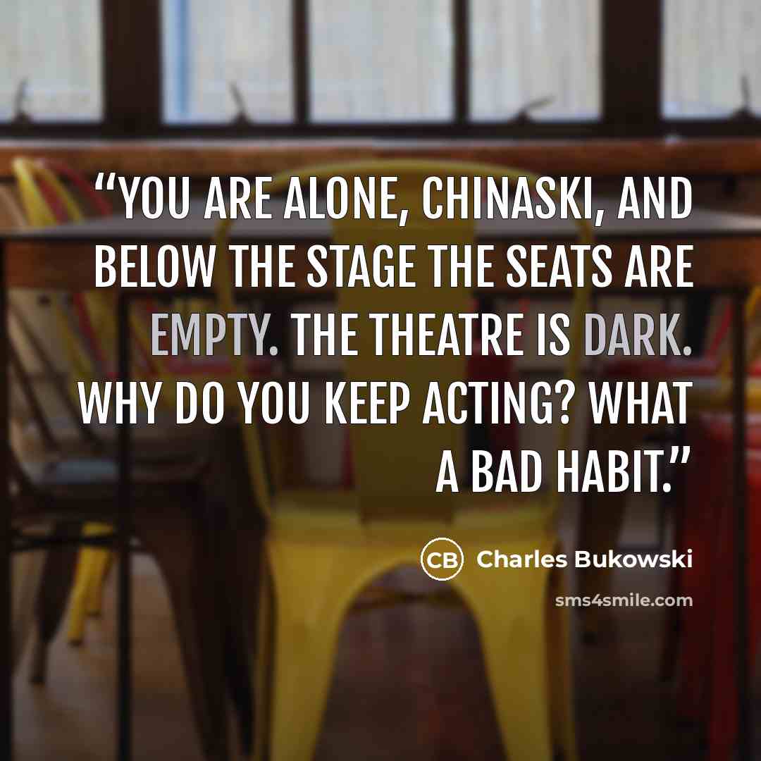 “you are alone, Chinaski, and below the stage the seats are empty. the theatre is dark. why do you keep acting? what a bad habit.” quote by Charles Bukowski