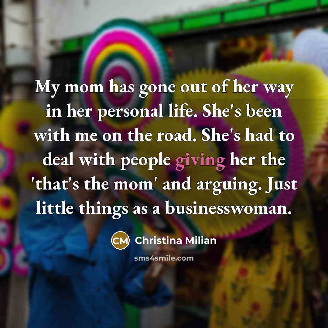 “My mom has gone out of her way in her personal life. She's been with me on the road. She's had to deal with people giving her the 'that's the mom' and arguing. Just little things as a businesswoman.” quote by Christina Milian