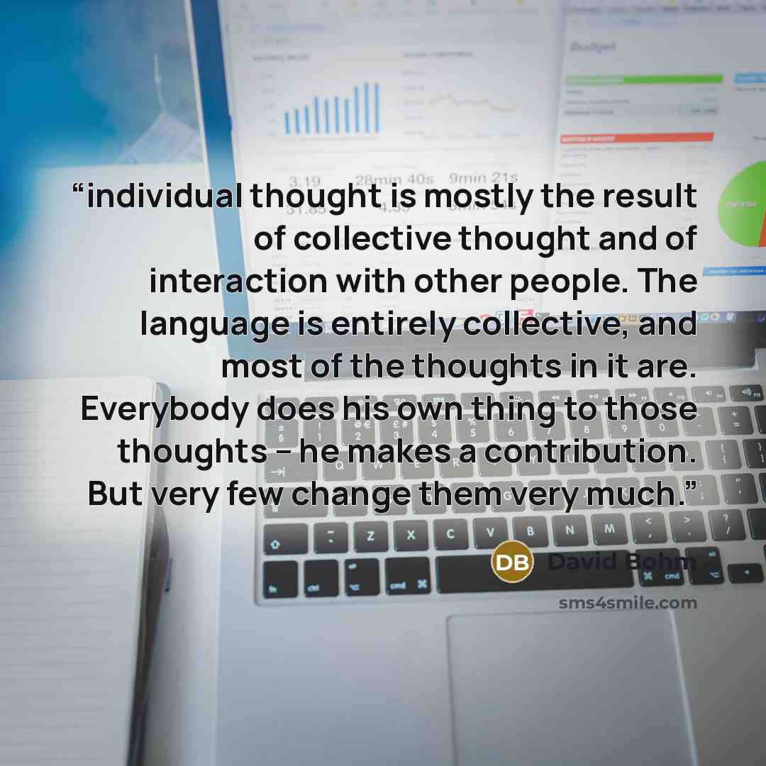 “individual thought is mostly the result of collective thought and of interaction with other people. The language is entirely collective, and most of the thoughts in it are. Everybody does his own thing to those thoughts – he makes a contribution. But very few change them very much.” quote by David Bohm