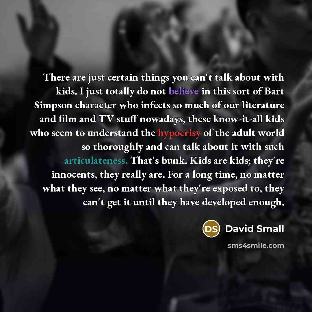 “There are just certain things you can't talk about with kids. I just totally do not believe in this sort of Bart Simpson character who infects so much of our literature and film and TV stuff nowadays, these know-it-all kids who seem to understand the hypocrisy of the adult world so thoroughly and…” quote by David Small