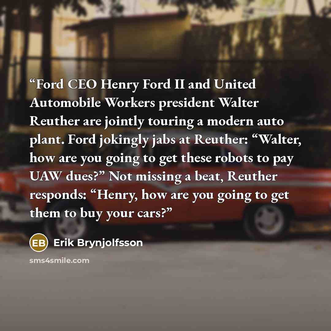 “Ford CEO Henry Ford II and United Automobile Workers president Walter Reuther are jointly touring a modern auto plant. Ford jokingly jabs at Reuther: “Walter, how are you going to get these robots to pay UAW dues?” Not missing a beat, Reuther responds: “Henry, how are you going to get them to buy…” quote by Erik Brynjolfsson