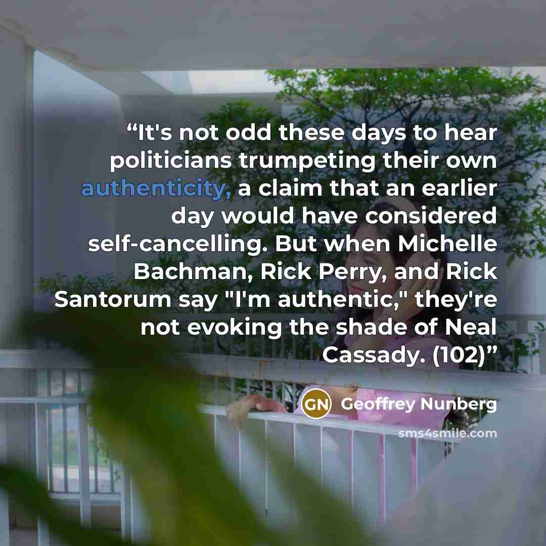 “It's not odd these days to hear politicians trumpeting their own authenticity, a claim that an earlier day would have considered self-cancelling. But when Michelle Bachman, Rick Perry, and Rick Santorum say "I'm authentic," they're not evoking the shade of Neal Cassady. (102)” quote by Geoffrey Nunberg