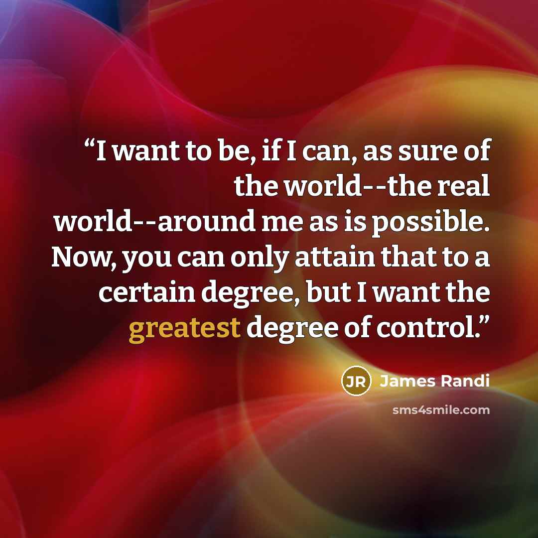 “I want to be, if I can, as sure of the world--the real world--around me as is possible. Now, you can only attain that to a certain degree, but I want the greatest degree of control.” quote by James Randi