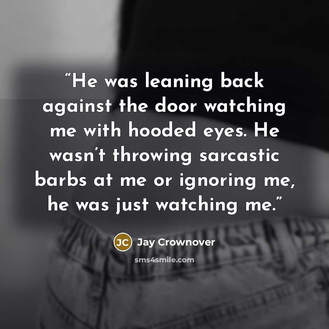 “He was leaning back against the door watching me with hooded eyes. He wasn’t throwing sarcastic barbs at me or ignoring me, he was just watching me.” quote by Jay Crownover