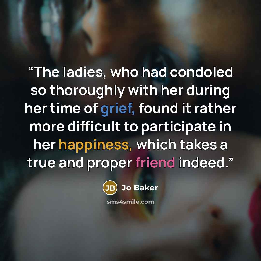“The ladies, who had condoled so thoroughly with her during her time of grief, found it rather more difficult to participate in her happiness, which takes a true and proper friend indeed.” quote by Jo Baker