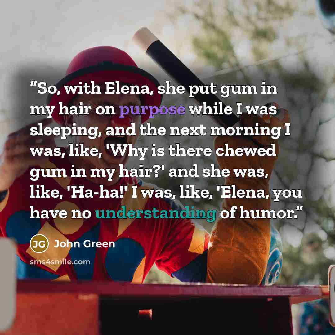 “So, with Elena, she put gum in my hair on purpose while I was sleeping, and the next morning I was, like, 'Why is there chewed gum in my hair?' and she was, like, 'Ha-ha!' I was, like, 'Elena, you have no understanding of humor.” quote by John Green