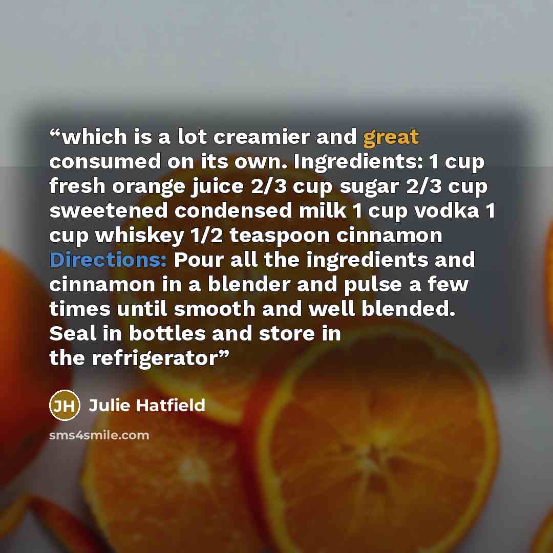 “which is a lot creamier and great consumed on its own. Ingredients: 1 cup fresh orange juice 2/3 cup sugar 2/3 cup sweetened condensed milk 1 cup vodka 1 cup whiskey 1/2 teaspoon cinnamon Directions: Pour all the ingredients and cinnamon in a blender and pulse a few times until smooth and well…” quote by Julie Hatfield