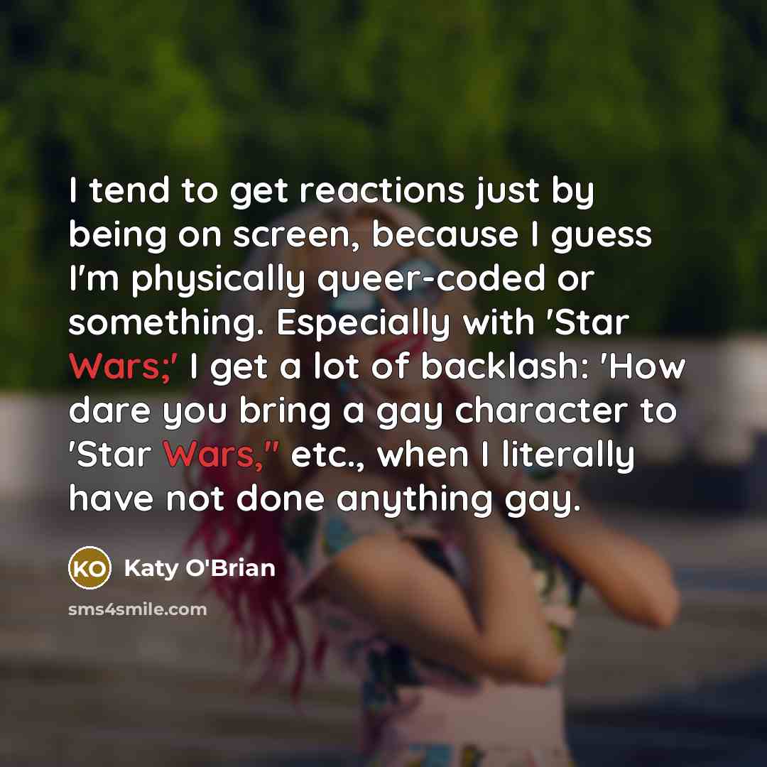 “I tend to get reactions just by being on screen, because I guess I'm physically queer-coded or something. Especially with 'Star Wars;' I get a lot of backlash: 'How dare you bring a gay character to 'Star Wars,'' etc., when I literally have not done anything gay.” quote by Katy O'Brian