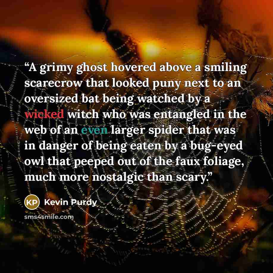 “A grimy ghost hovered above a smiling scarecrow that looked puny next to an oversized bat being watched by a wicked witch who was entangled in the web of an even larger spider that was in danger of being eaten by a bug-eyed owl that peeped out of the faux foliage, much more nostalgic than scary.” quote by Kevin Purdy