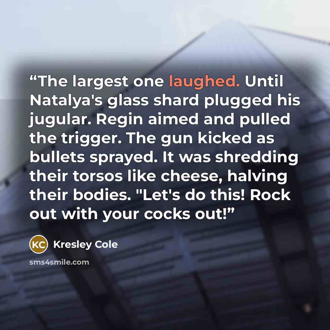 “The largest one laughed. Until Natalya's glass shard plugged his jugular. Regin aimed and pulled the trigger. The gun kicked as bullets sprayed. It was shredding their torsos like cheese, halving their bodies. "Let's do this! Rock out with your cocks out!” quote by Kresley Cole
