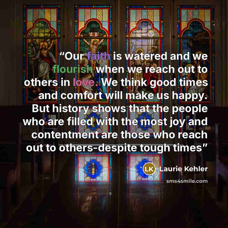 “Our faith is watered and we flourish when we reach out to others in love. We think good times and comfort will make us happy. But history shows that the people who are filled with the most joy and contentment are those who reach out to others-despite tough times” quote by Laurie Kehler