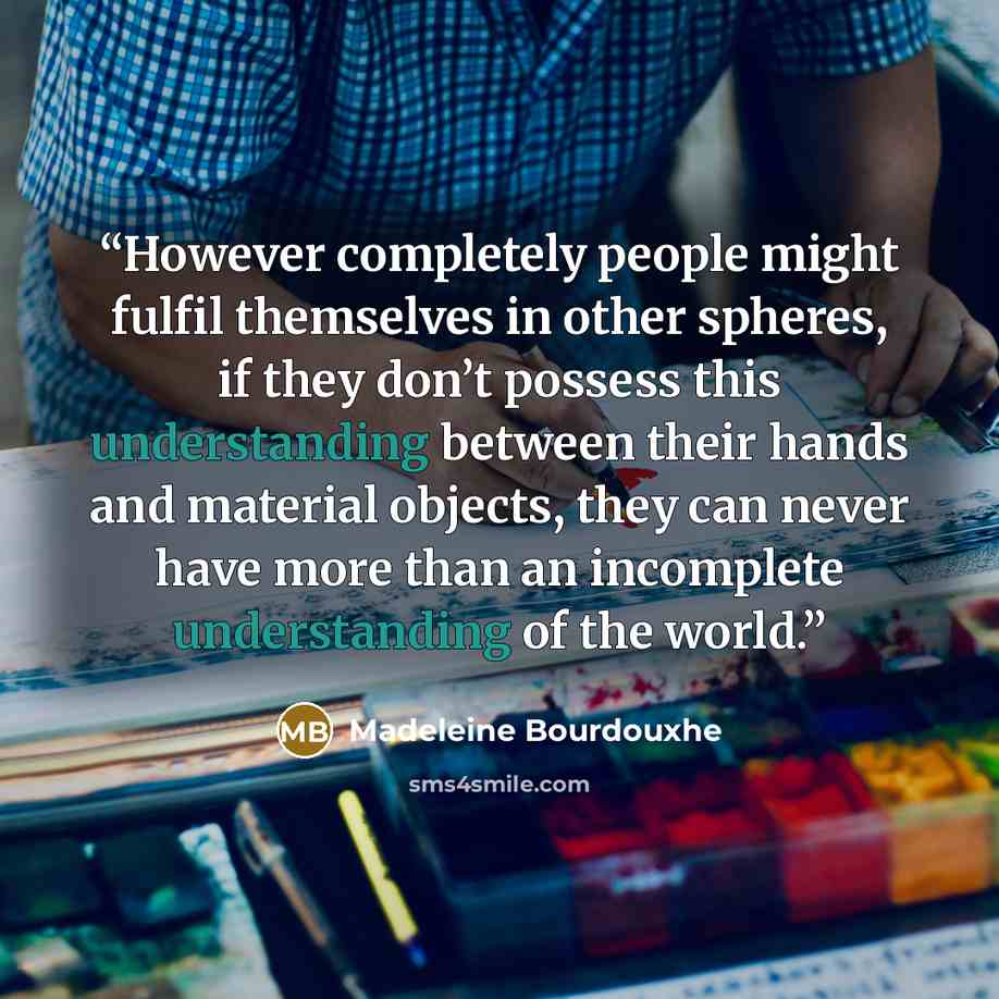 “However completely people might fulfil themselves in other spheres, if they don’t possess this understanding between their hands and material objects, they can never have more than an incomplete understanding of the world.” quote by Madeleine Bourdouxhe