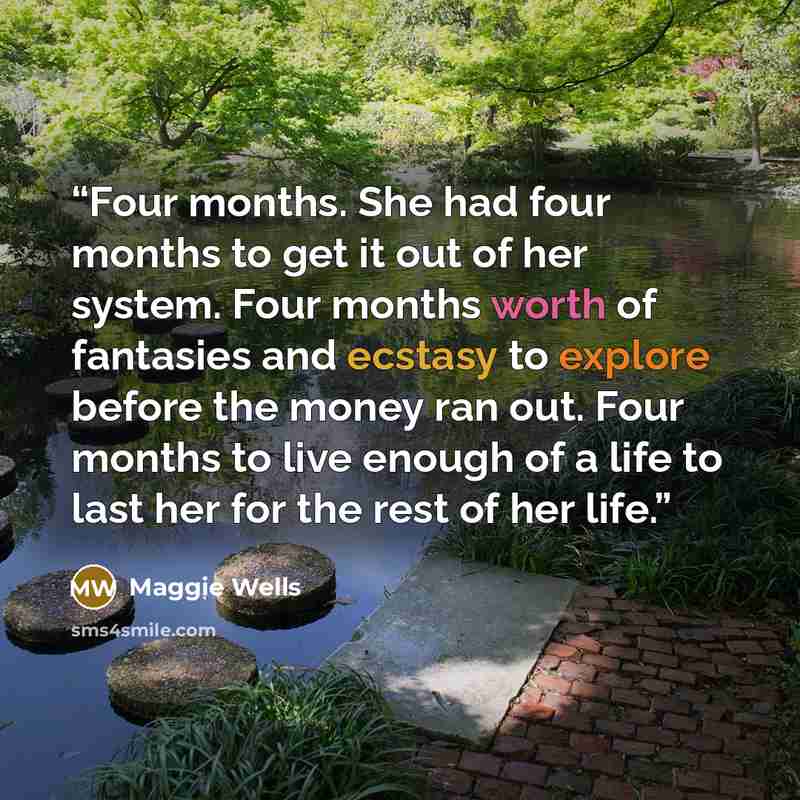 “Four months. She had four months to get it out of her system. Four months worth of fantasies and ecstasy to explore before the money ran out. Four months to live enough of a life to last her for the rest of her life.” quote by Maggie Wells