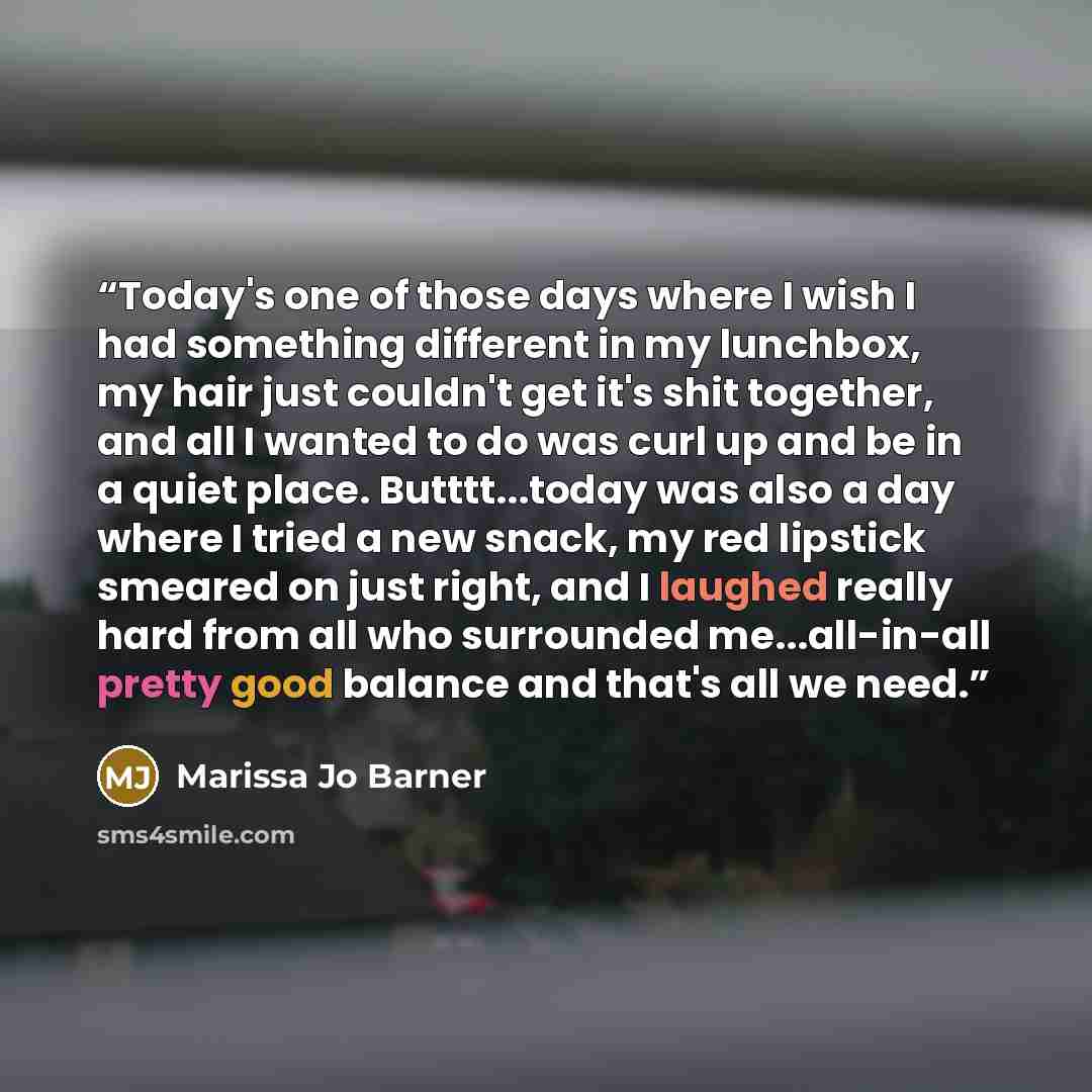 “Today's one of those days where I wish I had something different in my lunchbox, my hair just couldn't get it's shit together, and all I wanted to do was curl up and be in a quiet place. Butttt...today was also a day where I tried a new snack, my red lipstick smeared on just right, and I laughed…” quote by Marissa Jo Barner