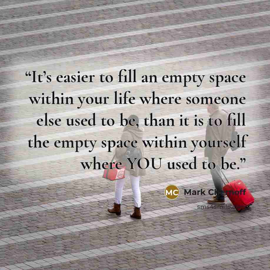 “It’s easier to fill an empty space within your life where someone else used to be, than it is to fill the empty space within yourself where YOU used to be.” quote by Mark Chernoff