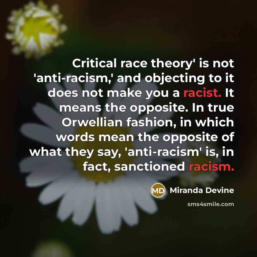 “Critical race theory' is not 'anti-racism,' and objecting to it does not make you a racist. It means the opposite. In true Orwellian fashion, in which words mean the opposite of what they say, 'anti-racism' is, in fact, sanctioned racism.” quote by Miranda Devine