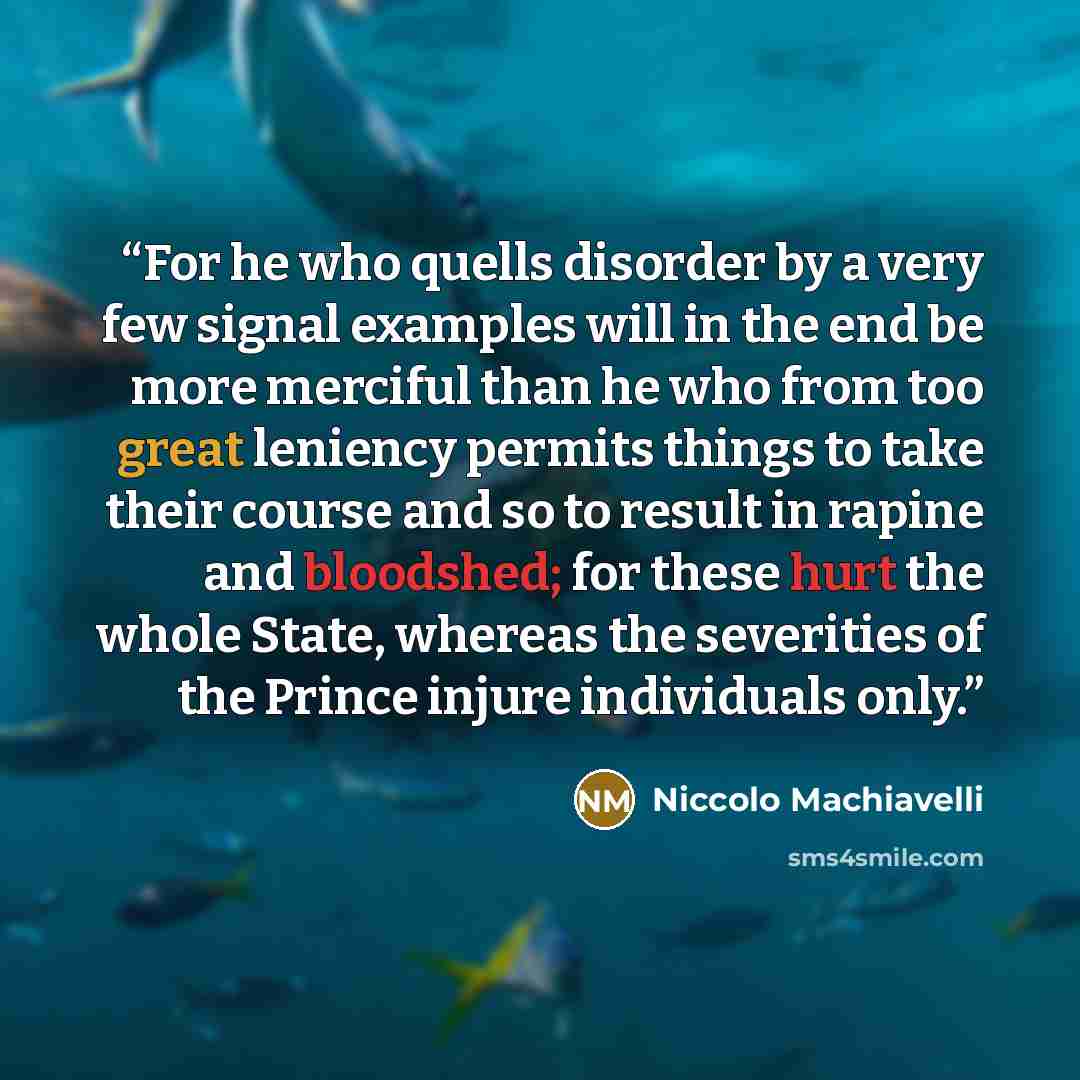 “For he who quells disorder by a very few signal examples will in the end be more merciful than he who from too great leniency permits things to take their course and so to result in rapine and bloodshed; for these hurt the whole State, whereas the severities of the Prince injure individuals only.” quote by Niccolò Machiavelli