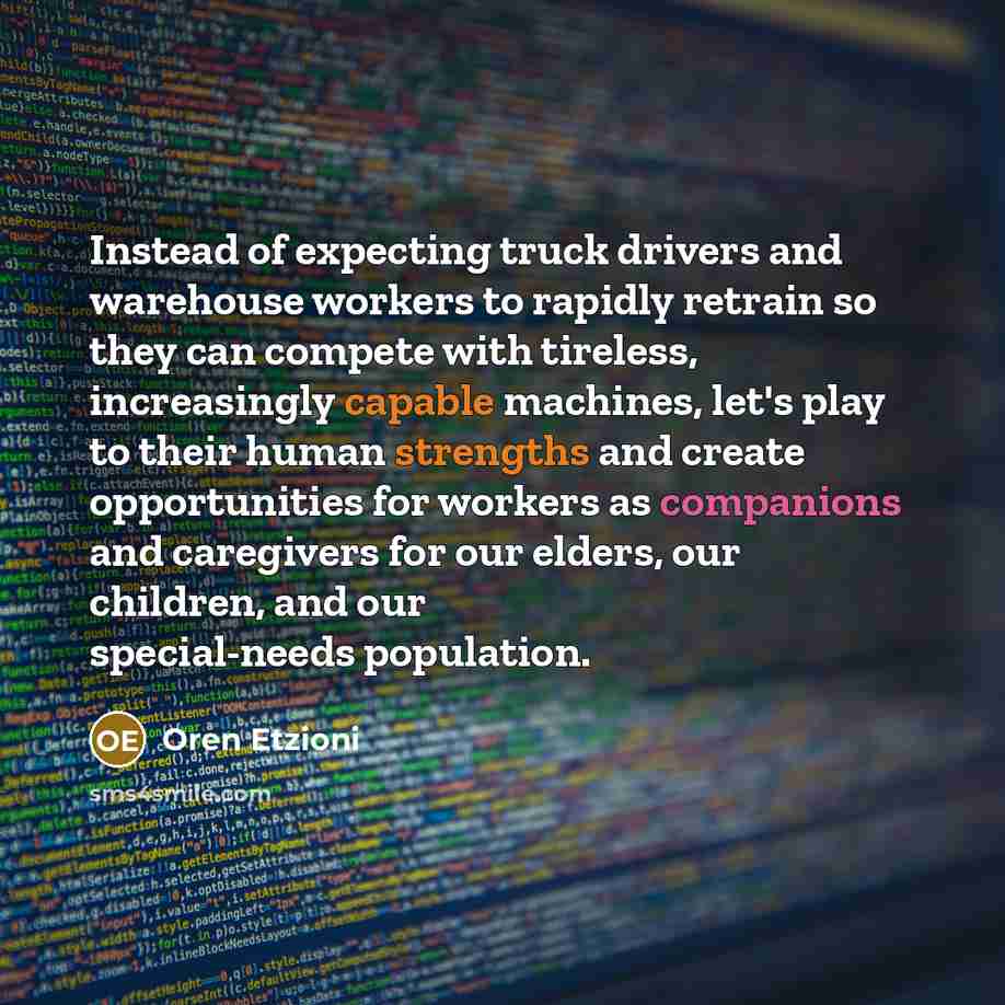 “Instead of expecting truck drivers and warehouse workers to rapidly retrain so they can compete with tireless, increasingly capable machines, let's play to their human strengths and create opportunities for workers as companions and caregivers for our elders, our children, and our special-needs…” quote by Oren Etzioni