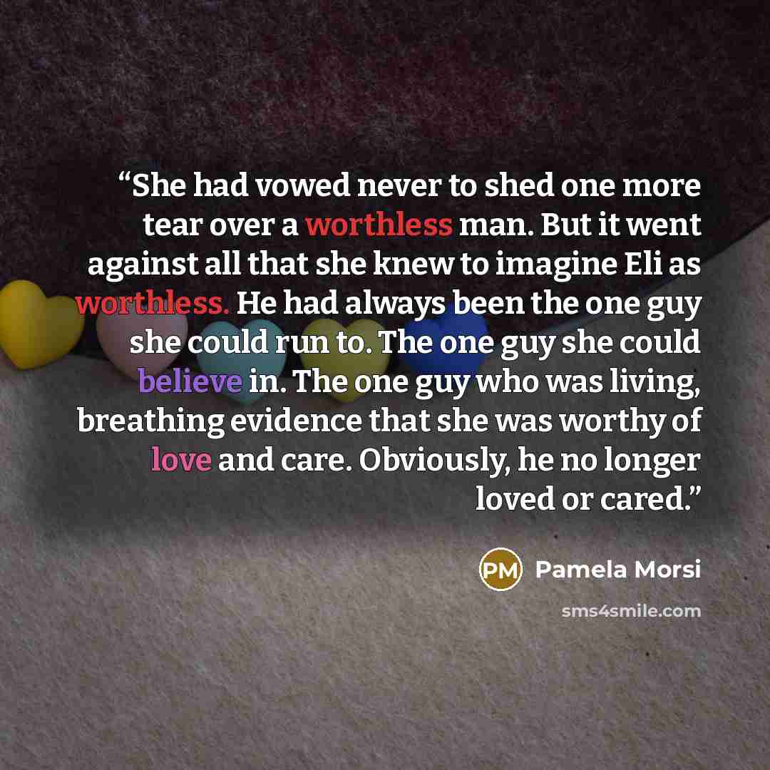 “She had vowed never to shed one more tear over a worthless man. But it went against all that she knew to imagine Eli as worthless. He had always been the one guy she could run to. The one guy she could believe in. The one guy who was living, breathing evidence that she was worthy of love and care…” quote by Pamela Morsi