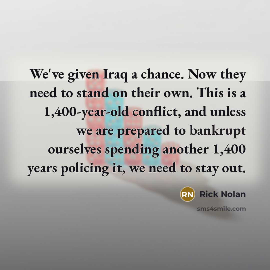 “We've given Iraq a chance. Now they need to stand on their own. This is a 1,400-year-old conflict, and unless we are prepared to bankrupt ourselves spending another 1,400 years policing it, we need to stay out.” quote by Rick Nolan