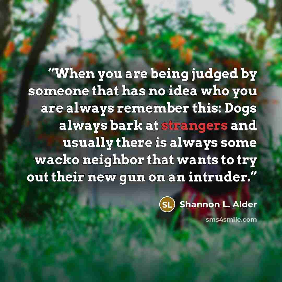 “When you are being judged by someone that has no idea who you are always remember this: Dogs always bark at strangers and usually there is always some wacko neighbor that wants to try out their new gun on an intruder.” quote by Shannon L. Alder