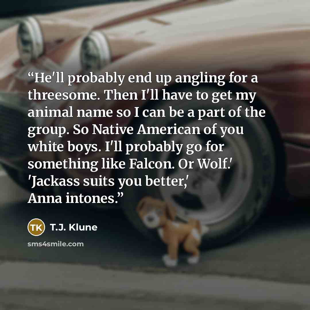 “He'll probably end up angling for a threesome. Then I'll have to get my animal name so I can be a part of the group. So Native American of you white boys. I'll probably go for something like Falcon. Or Wolf.' 'Jackass suits you better,' Anna intones.” quote by T.J. Klune
