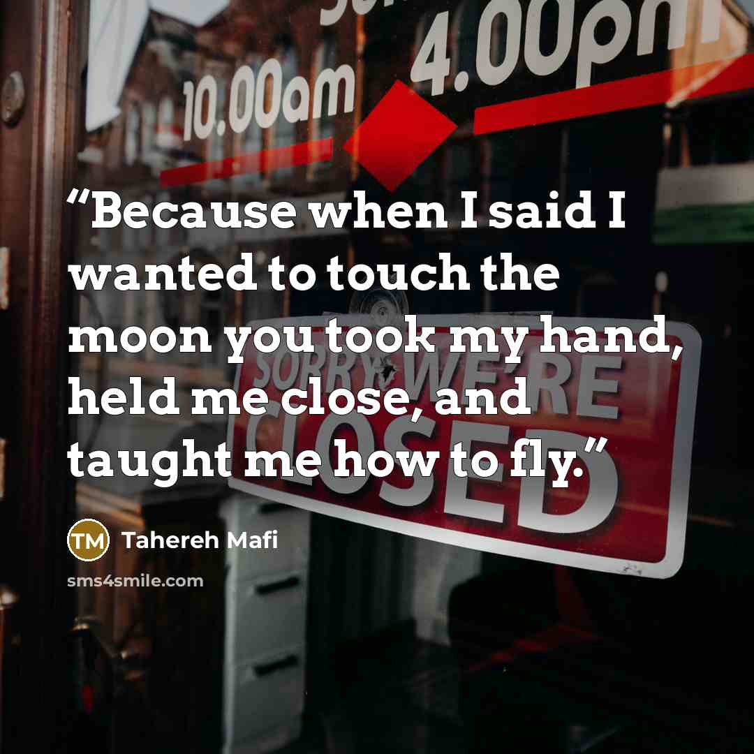 “Because when I said I wanted to touch the moon you took my hand, held me close, and taught me how to fly.” quote by Tahereh Mafi