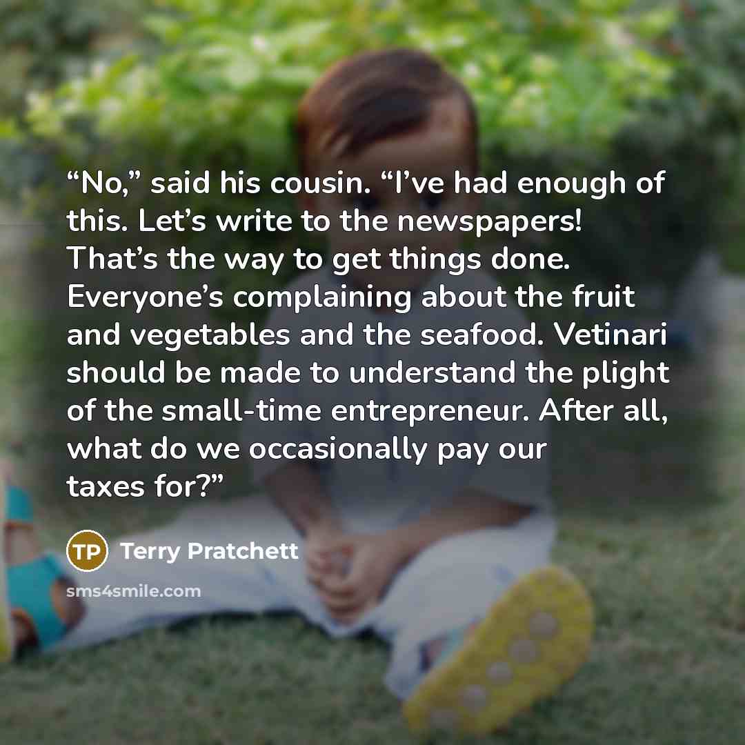 “No,” said his cousin. “I’ve had enough of this. Let’s write to the newspapers! That’s the way to get things done. Everyone’s complaining about the fruit and vegetables and the seafood. Vetinari should be made to understand the plight of the small-time entrepreneur. After all, what do we…” quote by Terry Pratchett