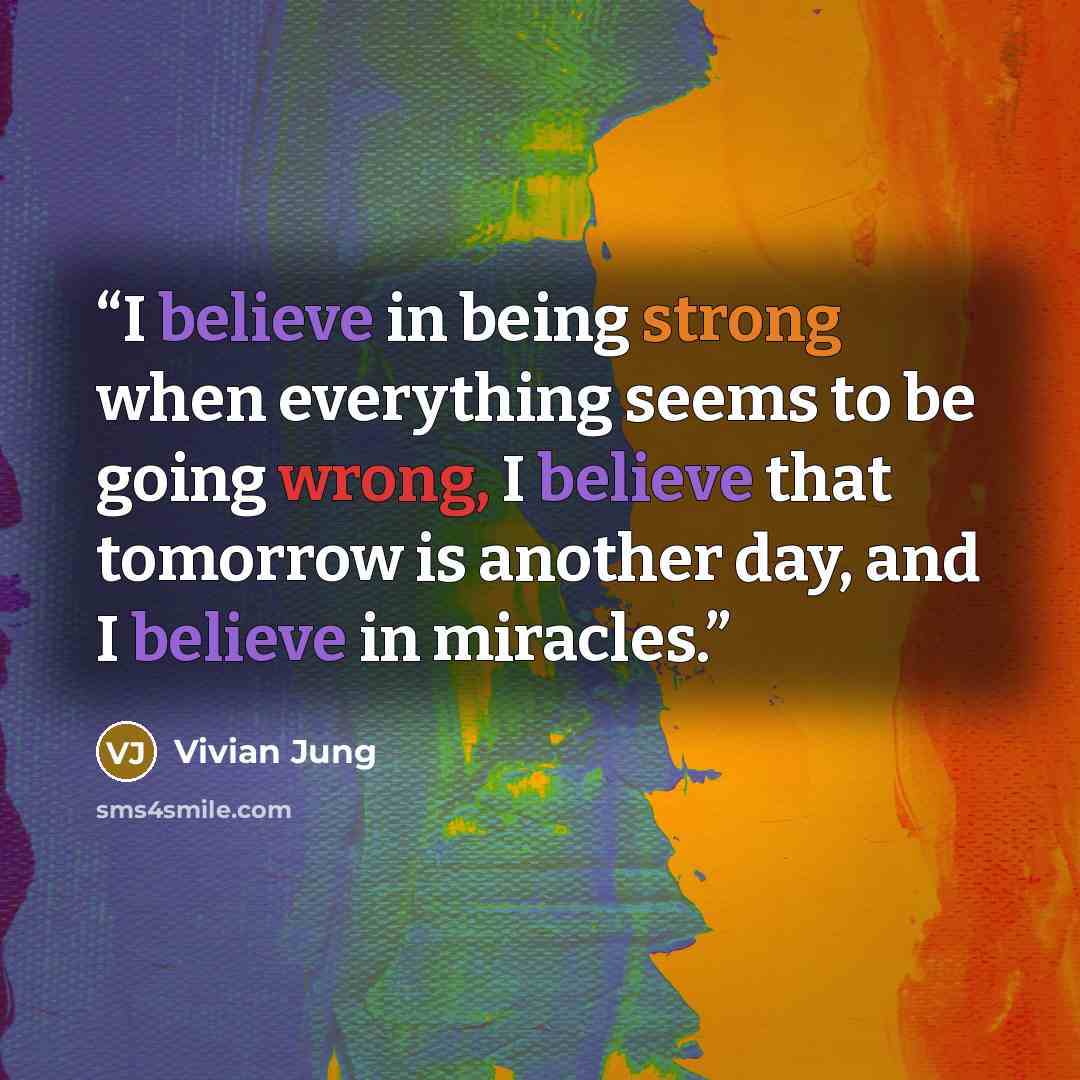 “I believe in being strong when everything seems to be going wrong, I believe that tomorrow is another day, and I believe in miracles.” quote by Vivian Jung