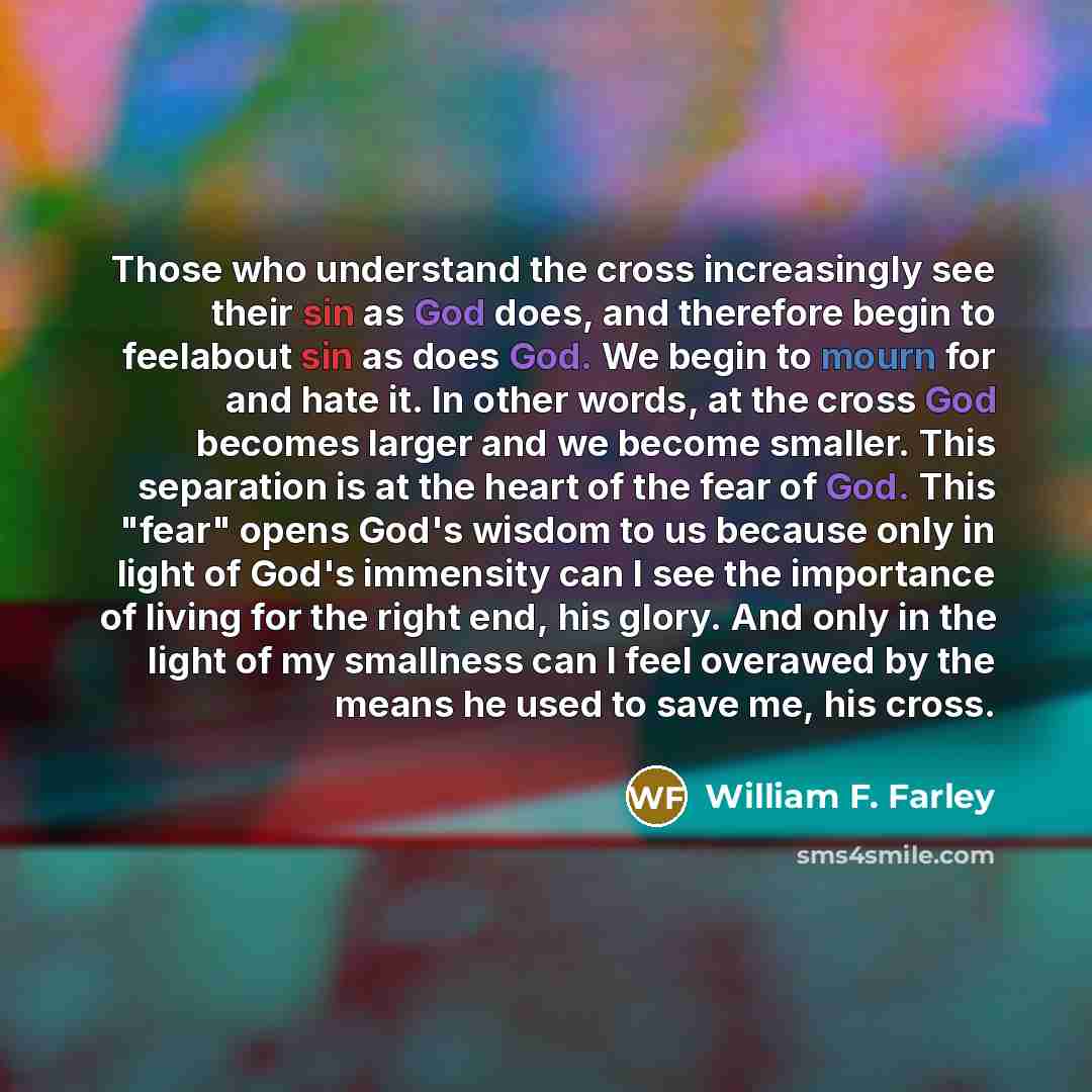 “Those who understand the cross increasingly see their sin as God does, and therefore begin to feelabout sin as does God. We begin to mourn for and hate it. In other words, at the cross God becomes larger and we become smaller. This separation is at the heart of the fear of God. This "fear" opens…” quote by William F. Farley