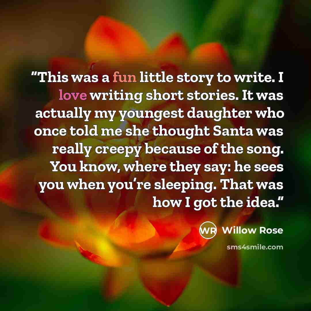“This was a fun little story to write. I love writing short stories. It was actually my youngest daughter who once told me she thought Santa was really creepy because of the song. You know, where they say: he sees you when you’re sleeping. That was how I got the idea.” quote by Willow Rose