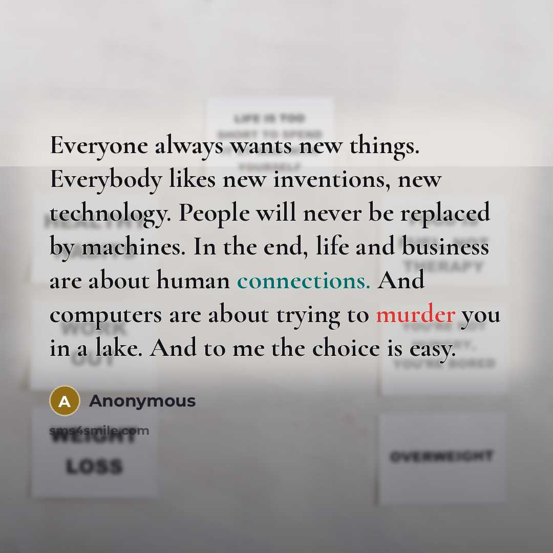“Everyone always wants new things. Everybody likes new inventions, new technology. People will never be replaced by machines. In the end, life and business are about human connections. And computers are about trying to murder you in a lake. And to me the choice is easy.” quote by Anonymous