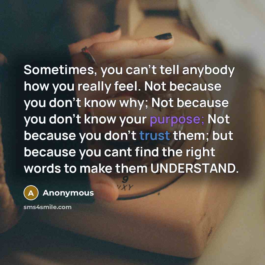 “Sometimes, you can't tell anybody how you really feel. Not because you don't know why; Not because you don't know your purpose; Not because you don't trust them; but because you cant find the right words to make them UNDERSTAND.” quote by Anonymous