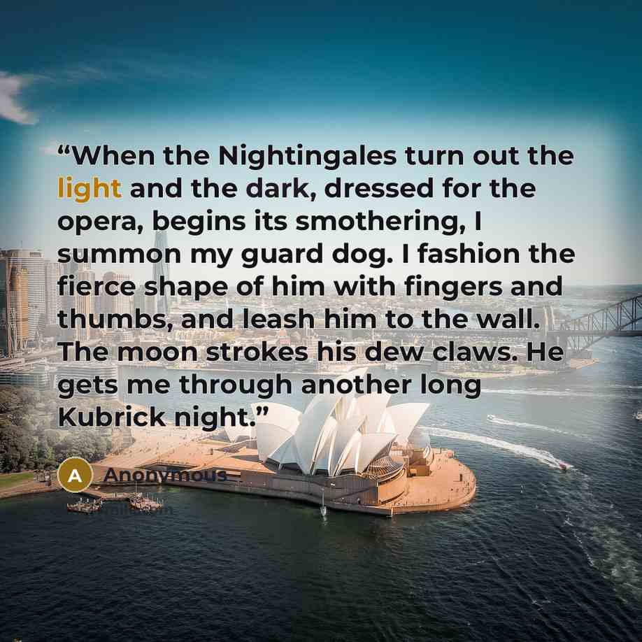 “When the Nightingales turn out the light and the dark, dressed for the opera, begins its smothering, I summon my guard dog. I fashion the fierce shape of him with fingers and thumbs, and leash him to the wall. The moon strokes his dew claws. He gets me through another long Kubrick night.” quote by Anonymous