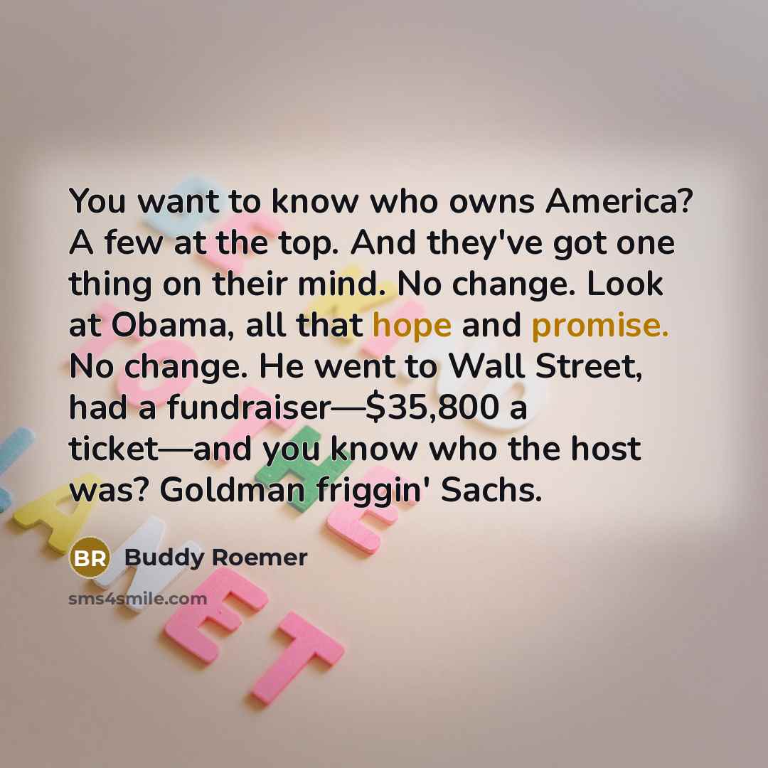 “You want to know who owns America? A few at the top. And they've got one thing on their mind. No change. Look at Obama, all that hope and promise. No change. He went to Wall Street, had a fundraiser—$35,800 a ticket—and you know who the host was? Goldman friggin' Sachs.” quote by Buddy Roemer