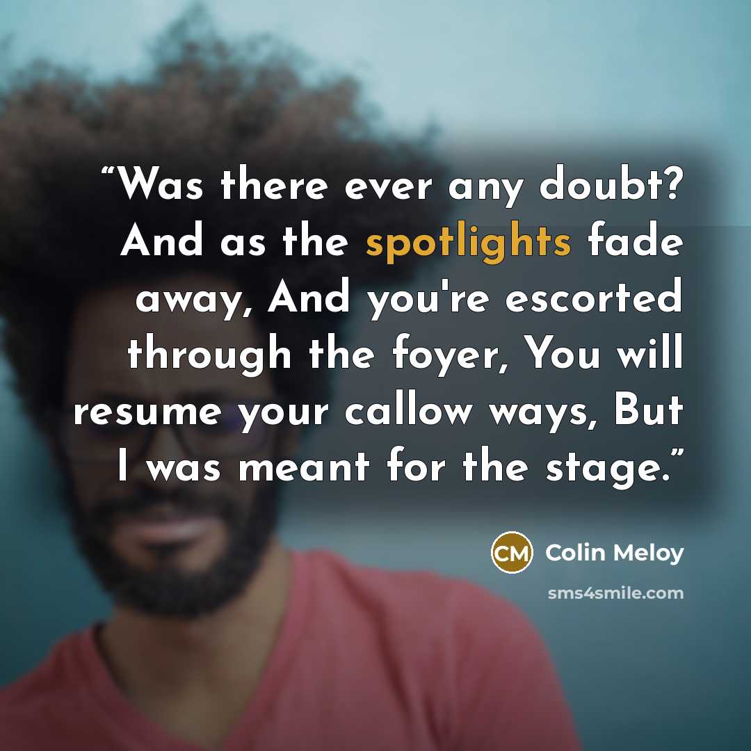 “Was there ever any doubt? And as the spotlights fade away, And you're escorted through the foyer, You will resume your callow ways, But I was meant for the stage.” quote by Colin Meloy