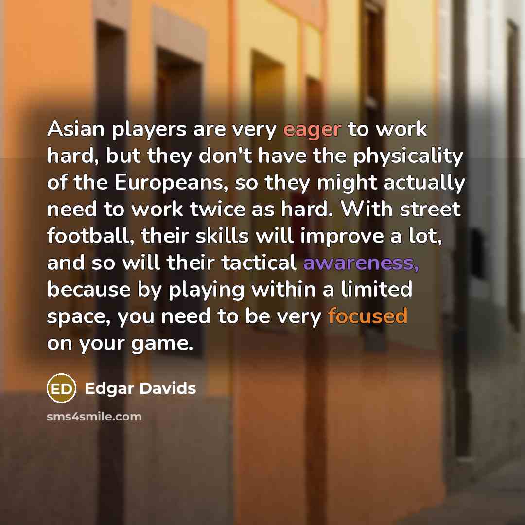 “Asian players are very eager to work hard, but they don't have the physicality of the Europeans, so they might actually need to work twice as hard. With street football, their skills will improve a lot, and so will their tactical awareness, because by playing within a limited space, you need to be…” quote by Edgar Davids