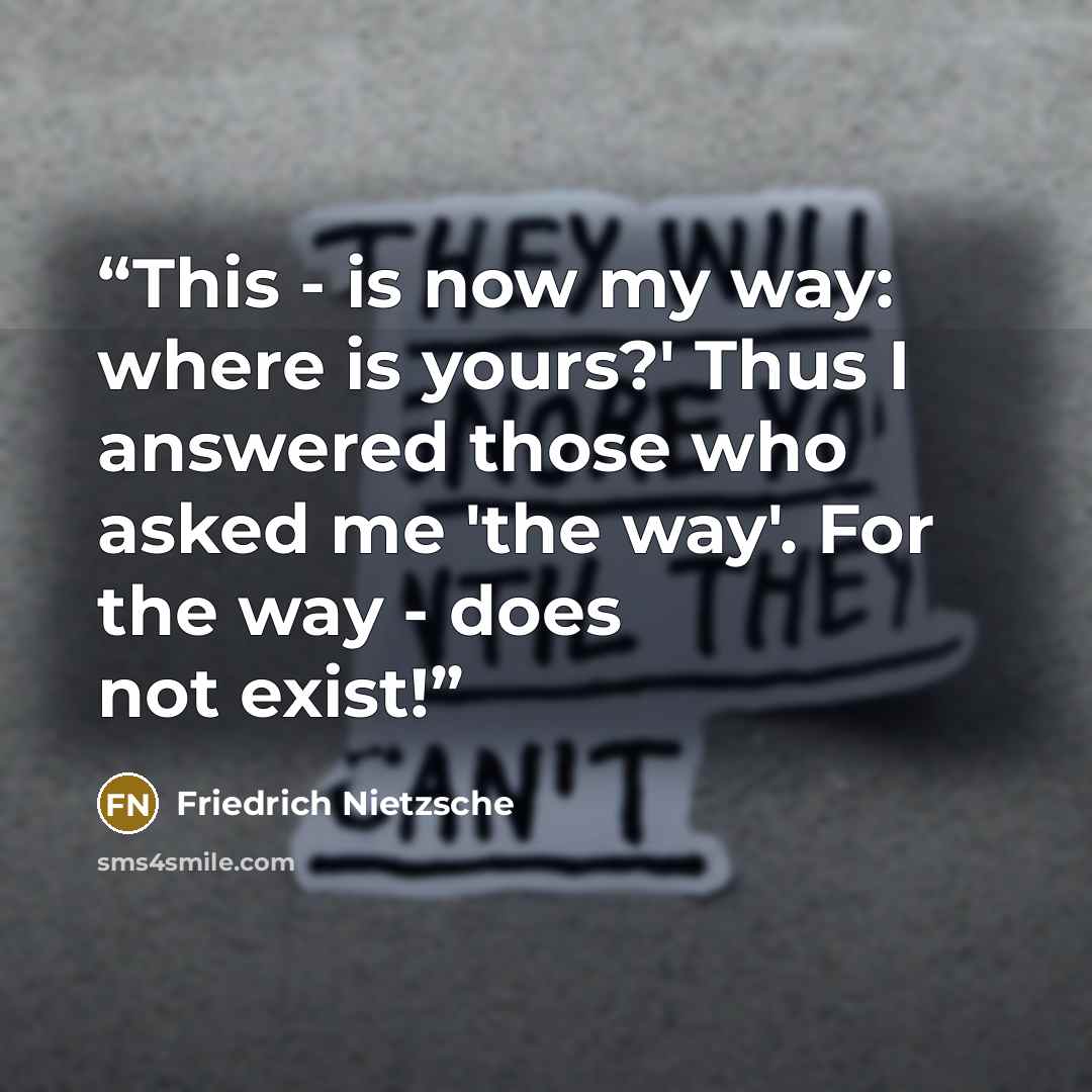 “This - is now my way: where is yours?' Thus I answered those who asked me 'the way'. For the way - does not exist!” quote by Friedrich Nietzsche