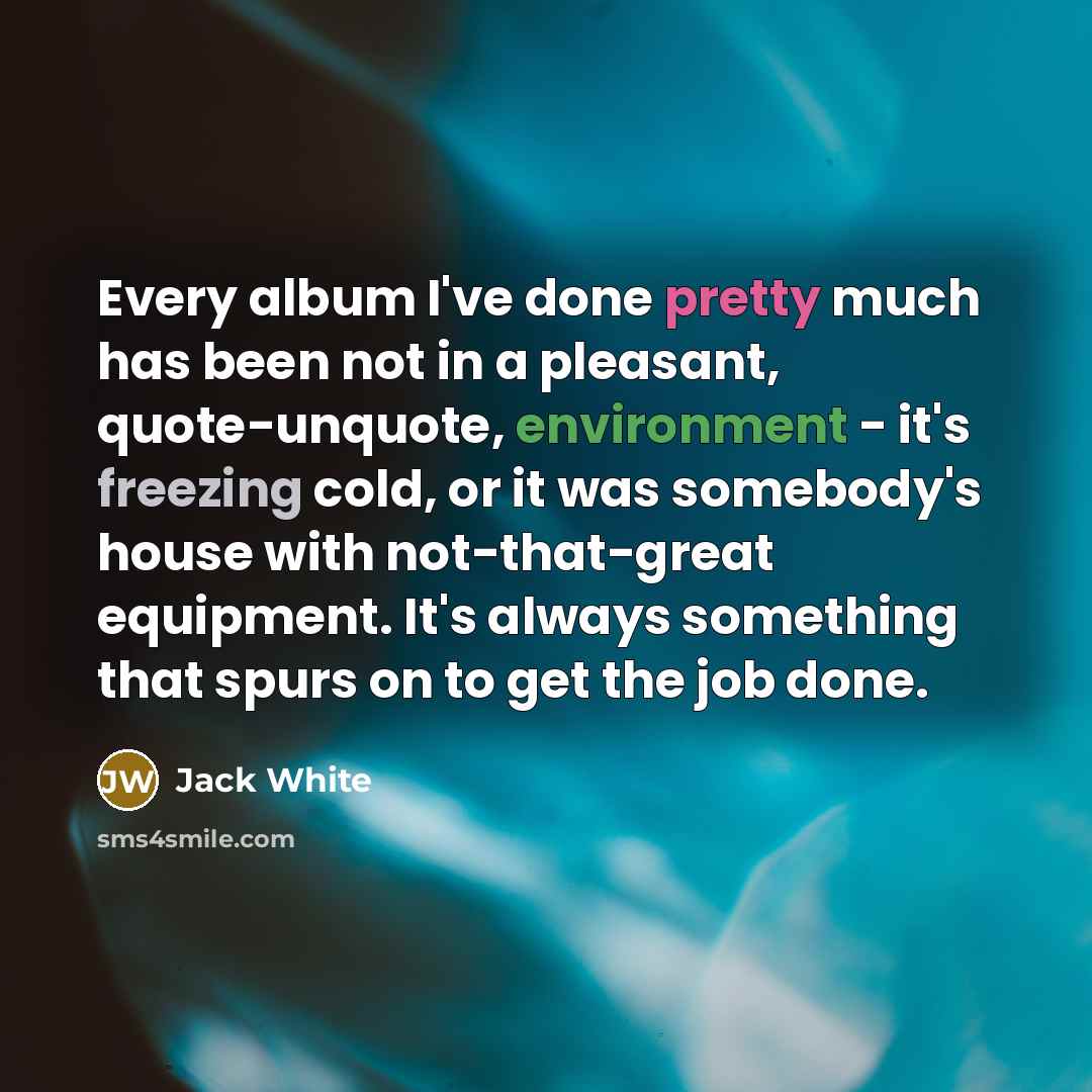 “Every album I've done pretty much has been not in a pleasant, quote-unquote, environment - it's freezing cold, or it was somebody's house with not-that-great equipment. It's always something that spurs on to get the job done.” quote by Jack White