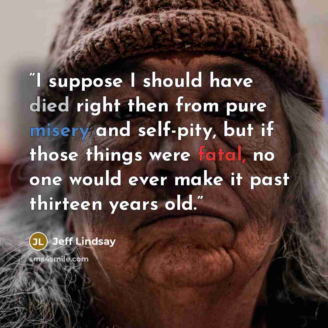 “I suppose I should have died right then from pure misery and self-pity, but if those things were fatal, no one would ever make it past thirteen years old.” quote by Jeff Lindsay
