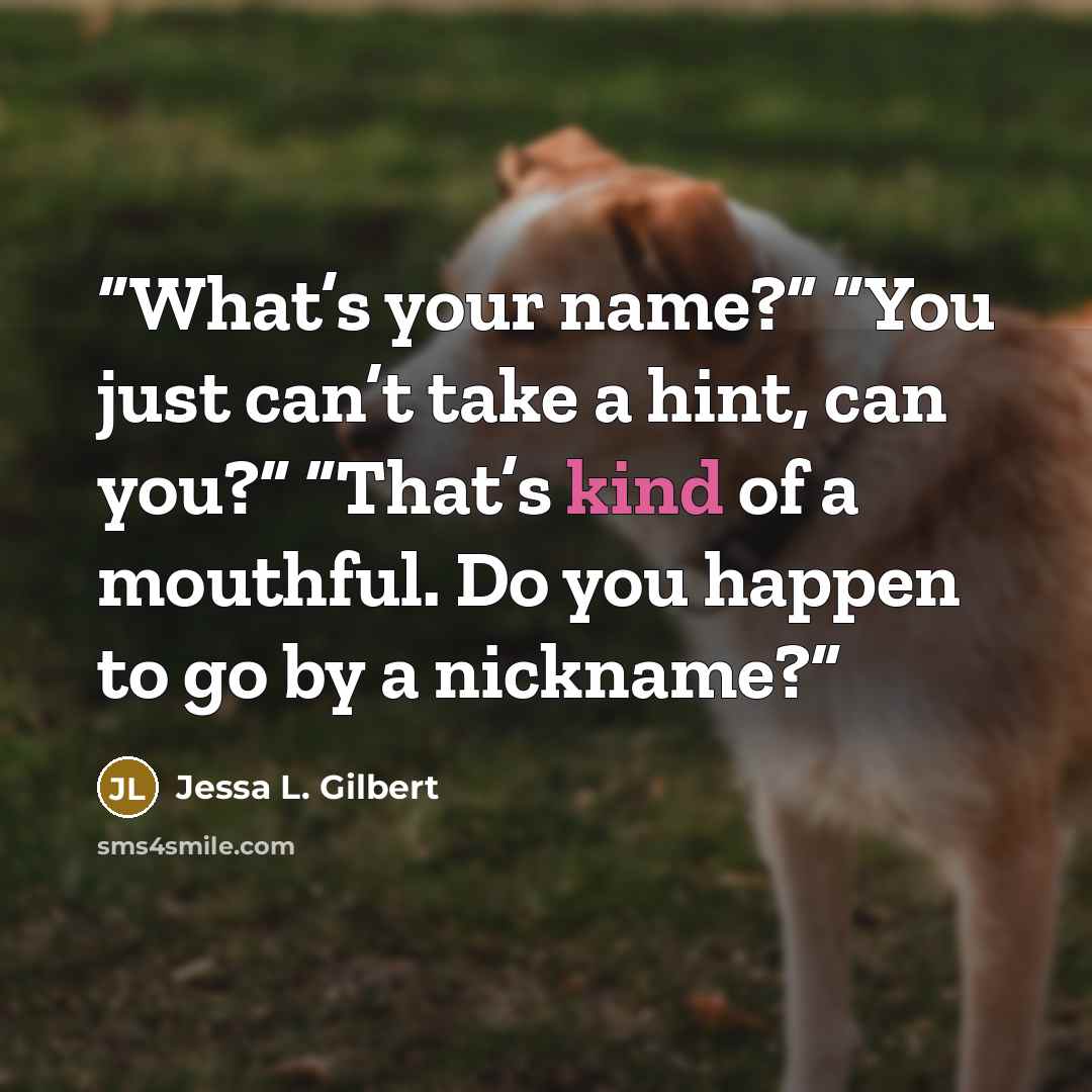 “What’s your name?” “You just can’t take a hint, can you?” “That’s kind of a mouthful. Do you happen to go by a nickname?” quote by Jessa L. Gilbert