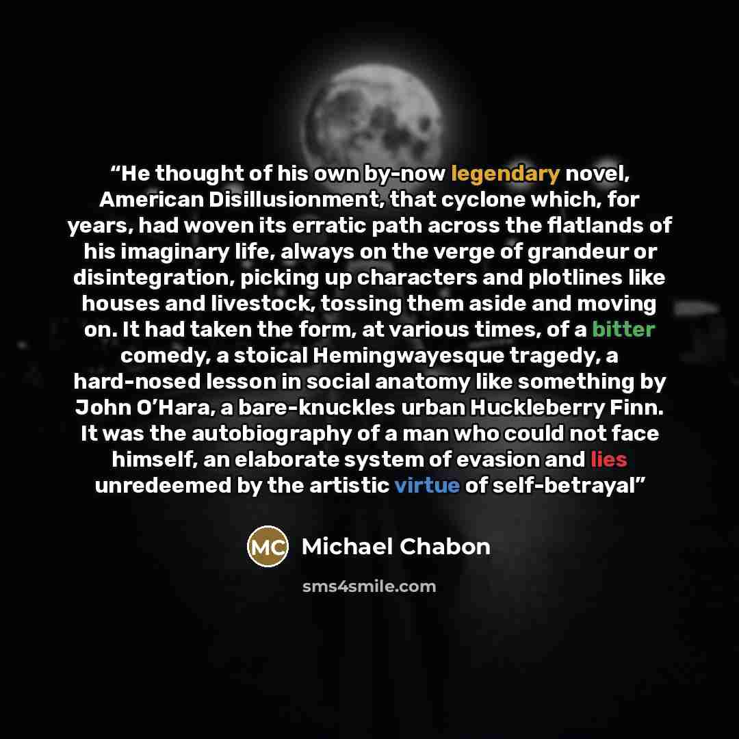 “He thought of his own by-now legendary novel, American Disillusionment, that cyclone which, for years, had woven its erratic path across the flatlands of his imaginary life, always on the verge of grandeur or disintegration, picking up characters and plotlines like houses and livestock, tossing…” quote by Michael Chabon